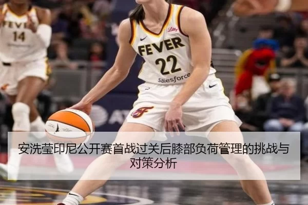 安洗莹印尼公开赛首战过关后膝部负荷管理的挑战与对策分析