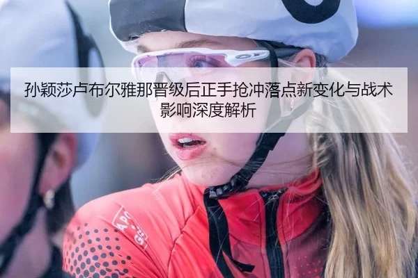 孙颖莎卢布尔雅那晋级后正手抢冲落点新变化与战术影响深度解析